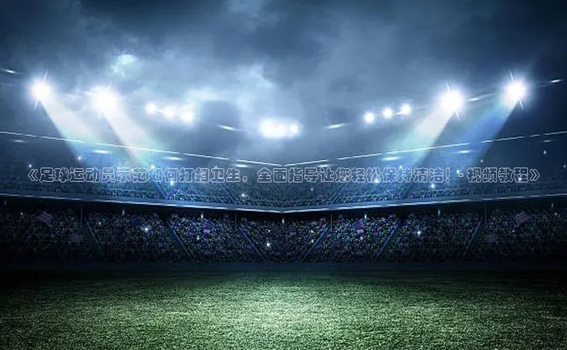 NGNG28官网登录颐驰 06《足球运动员示范如何打扫卫生，全面指导让您轻松保持清洁！- 视频教程》