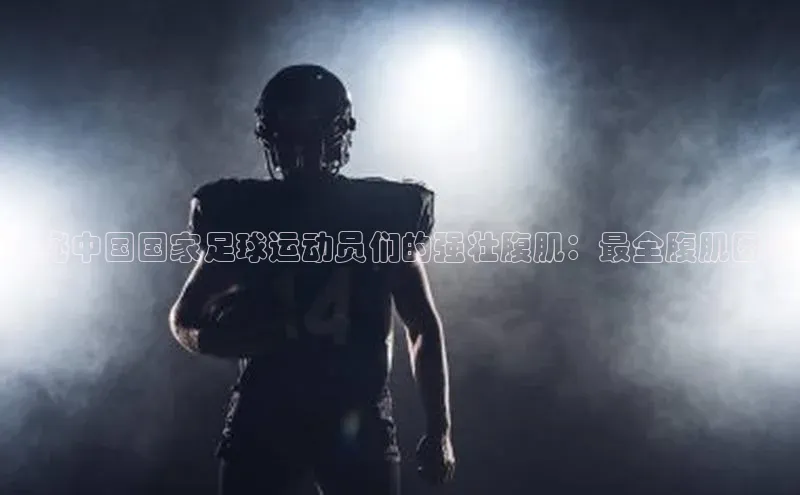 ng28游戏官网平台每日互动揭秘中国国家足球运动员们的强壮腹肌：最全腹肌图鉴