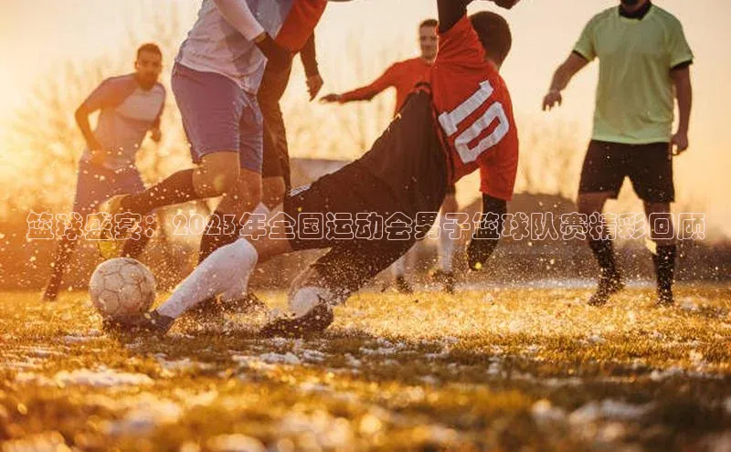 篮球盛宴：2023年全国运动会男子篮球队赛精彩回顾