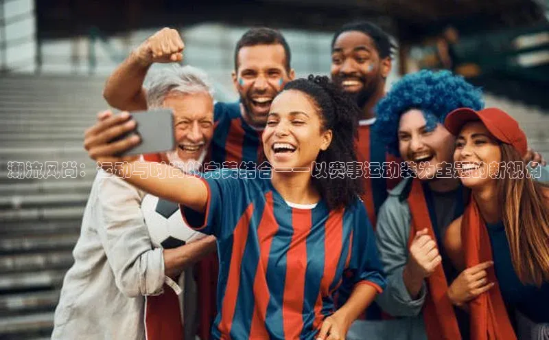 潮流风尚：运动与时尚的完美结合——以赛事运动装为主题的新视角