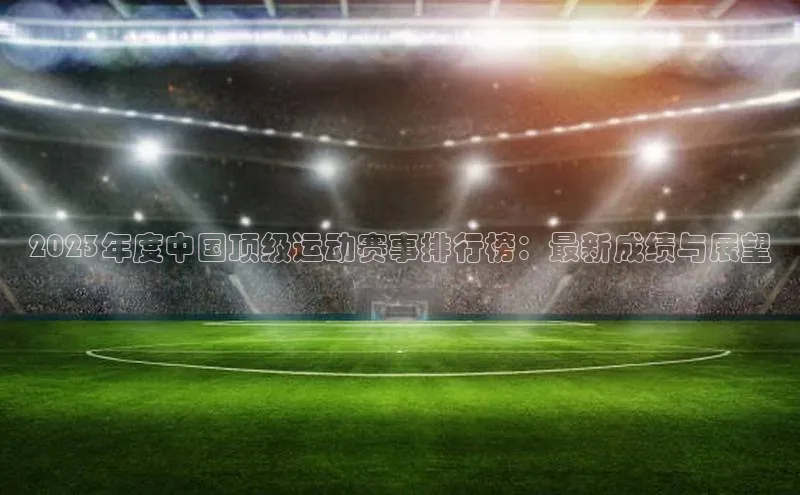 2023年度中国顶级运动赛事排行榜：最新成绩与展望