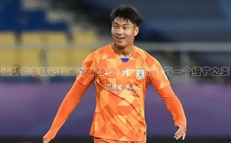 运动赛事精彩瞬间高清捕捉：带你领略每一个细节之美